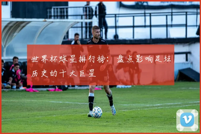世界杯球星排行榜：盘点影响足坛历史的十大巨星